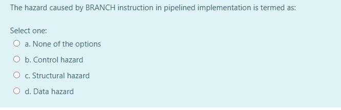 The hazard caused by BRANCH instruction in pipelined implementation is termed as:
Select one:
O a. None of the options
O b. Control hazard
O c. Structural hazard
O d. Data hazard
