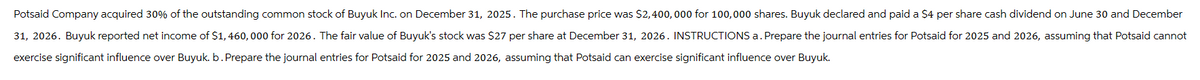 Potsaid Company acquired 30% of the outstanding common stock of Buyuk Inc. on December 31, 2025. The purchase price was $2,400,000 for 100,000 shares. Buyuk declared and paid a $4 per share cash dividend on June 30 and December
31, 2026. Buyuk reported net income of $1,460, 000 for 2026. The fair value of Buyuk's stock was $27 per share at December 31, 2026. INSTRUCTIONS a. Prepare the journal entries for Potsaid for 2025 and 2026, assuming that Potsaid cannot
exercise significant influence over Buyuk. b. Prepare the journal entries for Potsaid for 2025 and 2026, assuming that Potsaid can exercise significant influence over Buyuk.