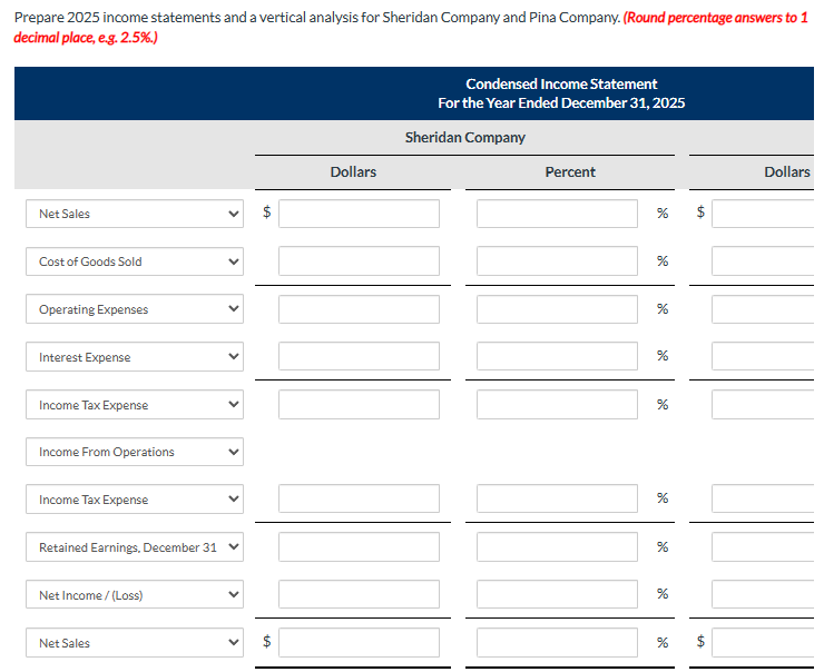 Prepare 2025 income statements and a vertical analysis for Sheridan Company and Pina Company. (Round percentage answers to 1
decimal place, e.g. 2.5%.)
Net Sales
Cost of Goods Sold
Operating Expenses
Interest Expense
Income Tax Expense
Income From Operations
Income Tax Expense
Retained Earnings, December 31
Net Income /(Loss)
Net Sales
<
$
Dollars
Condensed Income Statement
For the Year Ended December 31, 2025
Sheridan Company
Percent
%
%
%
%
%
%
%
%
%
LA
tA
Dollars