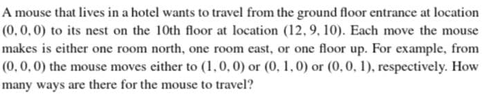 A mouse that lives in a hotel wants to travel from the ground floor entrance at location
(0,0,0) to its nest on the 10th floor at location (12,9, 10). Each move the mouse
makes is either one room north, one room east, or one floor up. For example, from
(0,0,0) the mouse moves either to (1,0,0) or (0, 1,0) or (0,0, 1), respectively. How
many ways are there for the mouse to travel?
