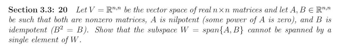 Section 3.3: 20
Let V = R"," be the vector space of real nxn matrices and let A, B E R":"
n,n
be such that both are nonzero matrices, A is nilpotent (some power of A is zero), and B is
idempotent (B?
single element of W.
B). Show that the subspace W
span{A, B} cannot be spanned by a
