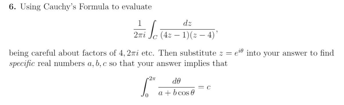 6. Using Cauchy's Formula to evaluate
dz
iJc (42 – 1)(2 – 4)
2ni
being careful about factors of 4, 2ri etc. Then substitute z =
e" into your answer to find
specific real numbers a, b, c so that your answer implies that
r2
de
C
0.
a + b cos e
