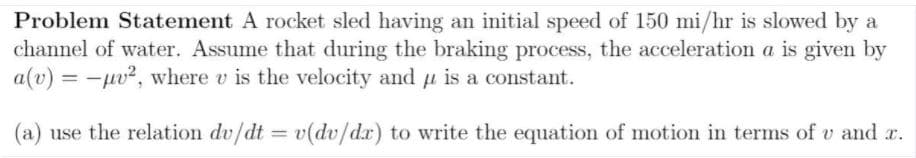 ### Problem Statement
A rocket sled having an initial speed of 150 mi/hr is slowed by a channel of water. Assume that during the braking process, the acceleration \( a \) is given by

\[ a(v) = -\mu v^2 \]

where \( v \) is the velocity and \( \mu \) is a constant.

(a) Use the relation

\[ \frac{dv}{dt} = v \frac{dv}{dx} \]

to write the equation of motion in terms of \( v \) and \( x \).