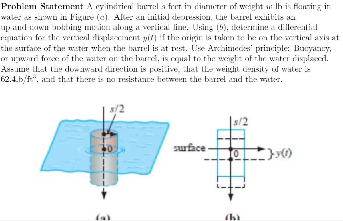 Problem Statement A cylindrical barrel s feet in diameter of weight w lb is floating in
water as shown in Figure (a). After an initial depression, the barrel exhibits an
up-and-down bobbing motion along a vertical line. Using (b), determine a differential
equation for the vertical displacement y(t) if the origin is taken to be on the vertical axis at
the surface of the water when the barrel is at rest. Use Archimedes' principle: Buoyancy,
or upward force of the water on the barrel, is equal to the weight of the water displaced.
Assume that the downward direction is positive, that the weight density of water is
62.4lb/ft³, and that there is no resistance between the barrel and the water.
|s/2
40
surface
}y)
(h)
