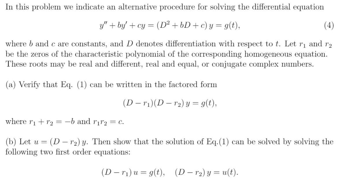 In this problem we indicate an alternative procedure for solving the differential equation
y" + by' + cy = (D² +bD+ c) y = g(t),
(4)
where b and c are constants, and D denotes differentiation with respect to t. Let
be the zeros of the characteristic polynomial of the corresponding homogeneous equation.
These roots may be real and different, real and equal, or conjugate complex numbers.
and
r2
(a) Verify that Eq. (1) can be written in the factored form
(D – ri)(D – r2) y = g(t),
where ri + r2 = -b and rịr2= c.
(b) Let u = (D – r2) y. Then show that the solution of Eq.(1) can be solved by solving the
following two first order equations:
(D – ri) u = g(t),
(D – r2) y = u(t).
