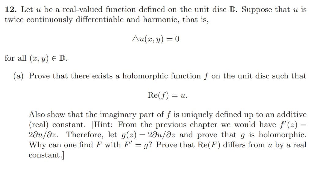 ### Harmonic Functions and Holomorphic Functions on the Unit Disc

#### Problem Statement:
Let \( u \) be a real-valued function defined on the unit disc \( \mathbb{D} \). Suppose that \( u \) is twice continuously differentiable and harmonic, that is, 

\[ \Delta u(x, y) = 0 \]

for all \( (x, y) \in \mathbb{D} \).

(a) Prove that there exists a holomorphic function \( f \) on the unit disc such that 

\[ \operatorname{Re}(f) = u. \]

Also show that the imaginary part of \( f \) is uniquely defined up to an additive (real) constant. 

#### Hint:
From the previous chapter, we would have \( f'(z) = 2 \frac{\partial u}{\partial \bar{z}} \). Therefore, let \( g(z) = 2 \frac{\partial u}{\partial \bar{z}} \) and prove that \( g \) is holomorphic. Why can one find \( F \) with \( F' = g \)? Prove that \( \operatorname{Re}(F) \) differs from \( u \) by a real constant.

#### Explanation:
In this problem, we are asked to bridge the concepts of harmonic and holomorphic functions. Harmonic functions satisfy Laplace's equation, i.e., \( \Delta u = 0 \), which implies that the second partial derivatives of the function sum to zero. Holomorphic functions, or complex analytic functions, have derivatives that exist and are continuous in the complex plane.

1. **Existence of Holomorphic Function:**
   To show that there exists a holomorphic function \( f \) on the unit disc \( \mathbb{D} \) such that \( \operatorname{Re}(f) = u \), we must construct such an \( f \).

2. **Relationship Between Harmonic and Holomorphic Functions:**
   If \( u \) is harmonic, in terms of complex variables, 
   \[ f'(z) = 2 \frac{\partial u}{\partial \bar{z}} \].
   
   This suggests considering \( g(z) = 2 \frac{\partial u}{\partial \bar{z}} \). Show that \( g \) is holomorphic by verifying the Cauchy-Riemann