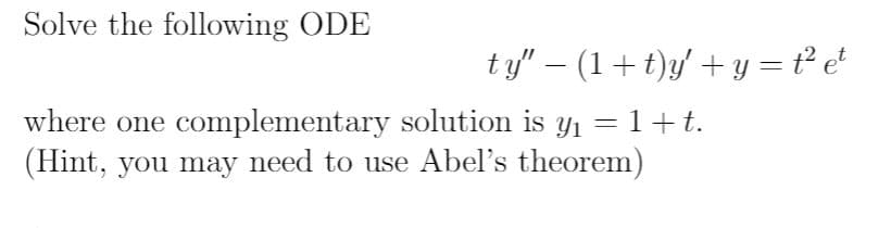 ### Differential Equations: Solving ODEs

**Problem Statement:**

Solve the following ordinary differential equation (ODE):

\[ 
t y'' - (1 + t)y' + y = t^2 e^t 
\]

where one complementary solution is \( y_1 = 1 + t \).

**Hint:** You may need to use Abel's theorem.

**Detailed Explanation:**

In this problem, you are given a second-order linear differential equation:

\[ 
t y'' - (1 + t)y' + y = t^2 e^t 
\]

and one complementary (particular) solution \( y_1 = 1 + t \).

### Steps to Solve:

1. **Substitute the given complementary solution** into the homogeneous part of the differential equation to verify it.
2. **Apply Abel's Theorem** if necessary to find the second linearly independent solution.
3. **Find the particular integral** of the differential equation using methods such as undetermined coefficients or variation of parameters.
4. **Combine the complementary solution and the particular integral** to form the general solution.

This problem provides a hint that Abel's theorem might be helpful. Abel's theorem is useful for solving linear differential equations and finding the Wronskian of the solutions.

For a detailed step-by-step solution, please refer to the relevant sections of your differential equations textbook or consult with your instructor.

**Keywords:** Ordinary Differential Equation, Complementary Solution, Abel's Theorem, Wronskian, Particular Integral.