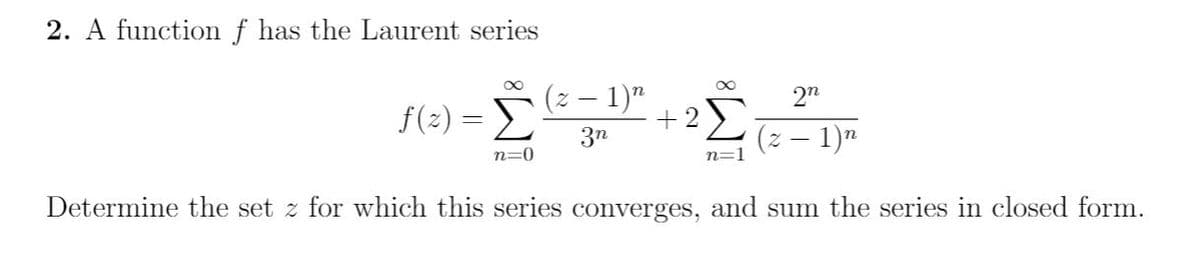 2. A function f has the Laurent series
(z – 1)"
2n
f(2) =
+2)
(z – 1)"
3n
n=0
n=1
Determine the set z for which this series converges, and sum the series in closed form.
