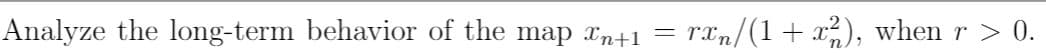 **Analyzing the Long-Term Behavior of a Mathematical Map**

This section explores the long-term dynamics of the map given by the equation:

\[ x_{n+1} = \frac{rx_n}{1 + x_n^2} \]

where \( r > 0 \).

**Introduction**

The equation describes a recursive sequence where each term \( x_{n+1} \) is determined by the preceding term \( x_n \). The parameter \( r \) is a positive constant that influences the behavior of the sequence over time.

**Objective**

To understand how the sequence behaves as \( n \) approaches infinity, we investigate various values of \( r \) and initial conditions for \( x_0 \). Specifically, we'll consider:

- Whether the sequence converges to a stable value.
- The conditions under which the sequence remains bounded.
- Any periodic or chaotic behavior exhibited by the sequence.

**Discussion**

The fraction \(\frac{rx_n}{1 + x_n^2}\) suggests that the values of the sequence are influenced both by scaling with \( r \) and moderated by the presence of \( x_n^2 \) in the denominator. This can lead to interesting dynamics, such as saturation effects where large values of \( x_n \) reduce the change in \( x_{n+1} \).

**Conclusion**

By analyzing this map for different parameters, one can gain insights into systems that exhibit similar nonlinear behaviors.