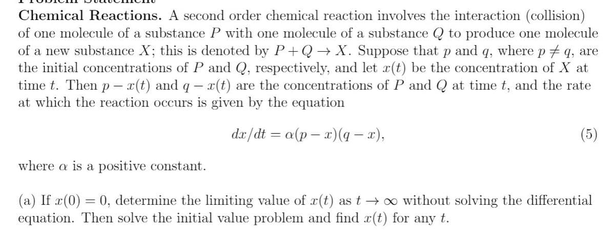 Chemical Reactions. A second order chemical reaction involves the interaction (collision)
of one molecule of a substance P with one molecule of a substance Q to produce one molecule
of a new substance X; this is denoted by P+Q → X. Suppose that p and q, where p # q, are
the initial concentrations of P and Q, respectively, and let x(t) be the concentration of X at
time t. Then p – x(t) and q - x(t) are the concentrations of P and Q at time t, and the rate
at which the reaction occurs is given by the equation
dr/dt = a(p – x)(4 – x),
(5)
where a is a positive constant.
(a) If x(0) = 0, determine the limiting value of x(t) as t → oo without solving the differential
equation. Then solve the initial value problem and find x(t) for any t.
