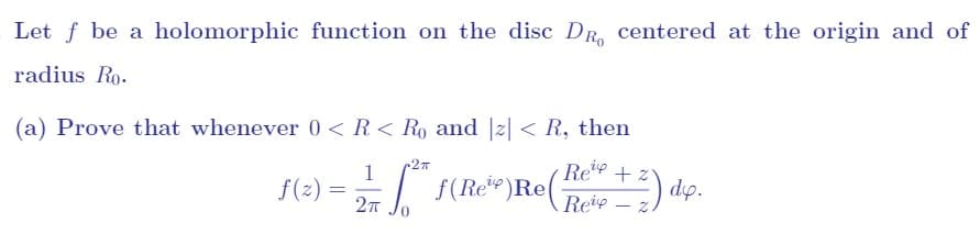 Let \( f \) be a holomorphic function on the disc \( D_{R_0} \) centered at the origin and of radius \( R_0 \).

(a) Prove that whenever \( 0 < R < R_0 \) and \( |z| < R \), then
\[
f(z) = \frac{1}{2\pi} \int_{0}^{2\pi} f(Re^{i\varphi}) \operatorname{Re} \left( \frac{Re^{i\varphi} + z}{Re^{i\varphi} - z} \right) d\varphi.
\]

There are no graphs or diagrams accompanying this text.