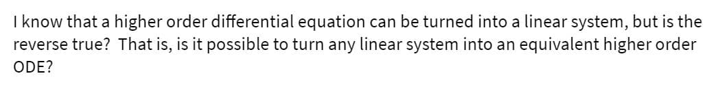 ### Higher Order Differential Equations and Linear Systems

**Question:**
I know that a higher order differential equation can be turned into a linear system, but is the reverse true? That is, is it possible to turn any linear system into an equivalent higher order ODE?

**Educational Explanation:**
This question explores the relationship between higher order differential equations (ODEs) and linear systems. When studying differential equations and linear algebra, it is known that a higher order ODE can indeed be transformed into a system of first-order linear differential equations. This transformation is generally done for the sake of simplification and analysis.

To illustrate, consider a second-order differential equation:
\[ a_2 \frac{d^2y}{dt^2} + a_1 \frac{dy}{dt} + a_0 y = f(t) \]
This can be transformed into a linear system by introducing new variables for the derivatives, thereby reducing the order of the ODE.

Conversely, transforming a linear system of first-order differential equations back into a single higher order ODE is also possible. Each individual equation in the system provides a constraint that can be used to rewrite the entire system as one higher order differential equation.

Understanding this equivalence is crucial in fields like control theory, where the choice between using a system of first-order equations or a higher order equation can impact the method of analysis and solution techniques used.

If you have further questions or need a more detailed explanation with specific examples, feel free to ask. This concept forms the basis for many advanced topics in differential equations and linear algebra.