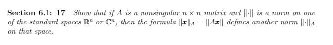 Section 6.1: 17 Show that if A is a nonsingular n x n matrir and ||-|| is a norm on one
of the standard spaces R" or C", then the formula ||r||A = ||Ar|| defines another norm ||-|| A
on that space.
