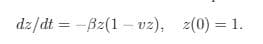 The given mathematical expression represents a first-order ordinary differential equation (ODE) with an initial condition. It can be transcribed as follows for educational purposes:

---

**Differential Equation and Initial Condition**

The following differential equation describes the rate of change of a variable \( z \) with respect to time \( t \):

\[ \frac{dz}{dt} = - \beta z (1 - v z) \]

where:
- \( \beta \) and \( v \) are constants.
- \( z \) is the dependent variable.
- \( t \) is the independent variable (time).

The initial condition provided is:

\[ z(0) = 1 \]

This means that at time \( t = 0 \), the value of \( z \) is 1.

---

**Explanation:**

This equation is a nonlinear first-order ordinary differential equation. The term \(- \beta z (1 - v z)\) indicates that the rate of change of \( z \) depends on both \( z \) and a combination of \( z \) and constants \( \beta \) and \( v \). This type of equation often arises in various fields such as biology for population growth models, physics for certain decay processes, and even finance for modeling certain types of investments. 

The initial condition \( z(0) = 1 \) is essential for solving this differential equation as it provides a starting point for the solution.