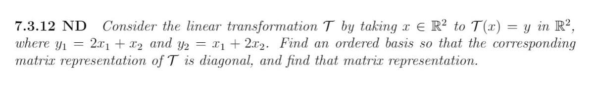 Consider the linear transformation T by taking x € R? to T(x) = y in R?,
2.x1 + x2 and y2 = x1 + 2x2. Find an ordered basis so that the corresponding
7.3.12 ND
where yı
matrix representation of T is diagonal, and find that matrix representation.
