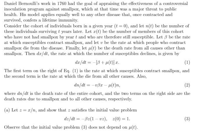 Daniel Bernoulli's work in 1760 had the goal of appraising the effectiveness of a controversial
inoculation program against smallpox, which at that time was a major threat to public
health. His model applies equally well to any other disease that, once contracted and
survived, confers a lifetime immunity.
Consider the cohort of individuals born in a given year (t = 0), and let n(t) be the number of
these individuals surviving t years later. Let r(t) be the number of members of this cohort
who have not had smallpox by year t and who are therefore still susceptible. Let 3 be the rate
at which susceptibles contract smallpox, and let v be the rate at which people who contract
smallpox die from the disease. Finally, let µ(t) be the death rate from all causes other than
smallpox. Then dr/dt, the rate at which the number of susceptibles declines, is given by
dr/dt = -[B + µ(t)] r.
(1)
The first term on the right of Eq. (1) is the rate at which susceptibles contract smallpox, and
the second term is the rate at which the die from all other causes. Also,
dn/dt = -vßr – p(t)n,
(2)
where dn/dt is the death rate of the entire cohort, and the two terms on the right side are the
death rates due to smallpox and to all other causes, respectively.
(a) Let z = 1/n, and show that z satisfies the initial value problem
dz/dt = -Bz(1 – vz), z(0) = 1.
(3)
Observe that the initial value problem (3) does not depend on p(t).
