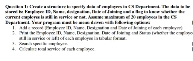 Question 1: Create a structure to specify data of employees in CS Department. The data to be
stored is: Employee ID, Name, designation, Date of Joining and a flag to know whether the
current employee is still in service or not. Assume maximum of 20 employees in the CS
Department. Your program must be menu driven with following options:
1. Add a record (Employee ID, Name, Designation and Date of Joining of each employee)
2. Print the Employee ID, Name, Designation, Date of Joining and Status (whether the employed
still in service or left) of each employee in tabular format.
3. Search specific employee.
4. Calculate total service of each employee.
