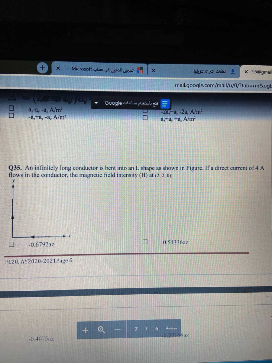 Microsoft us Jll Jui
الطفات التي تم تنزیلها
x '96@gmail
mail.google.com/mail/u/0/?tab%3rm&ogb
فتح باستخدام مستندات Go ogle
a,-a, -a, A/m²
-a,+a, -a, A/m
A ( )= H
-2a, fa, -2a, A/m2
a, ta, +a, A/m?
Q35. An infinitely long conductor is bent into an L shape as shown in Figure. If a direct current of 4 A
flows in the conductor, the magnetic field intensity (H) at (2, 2, 0):
-0.6792az
-0.54336az
FL20, AY2020-2021Page 6
+ Q
7 /6
0.27168az
-0.4075az
