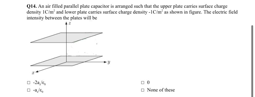 Q14. An air filled parallel plate capacitor is arranged such that the upper plate carries surface charge
density 1C/m² and lower plate carries surface charge density -1C/m² as shown in figure. The electric field
intensity between the plates will be
O -2a/E,
O -a/ɛ,
O None of these
