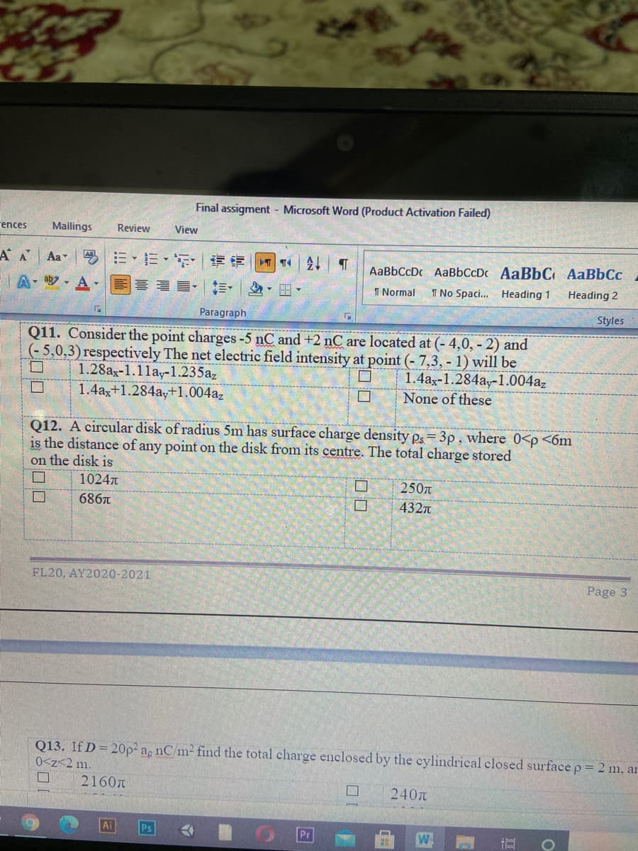 Final assigment Microsoft Word (Product Activation Failed)
rences
Mailings
Review
View
A A
Aa
三、三, |章 T14
会1| T
AaBbCcDc AaBbCcDc AaBbC AaBbCc
A y- A -
喜 ■,三。
I Normal
I No Spaci. Heading 1
Heading 2
Paragraph
Styles
Q11. Consider the point charges-5 nC and +2 nC are located at (- 4,0, - 2) and
(- 5,0,3) respectively The net electric field intensity at point (- 7,3, - 1) will be
1.4az-1.284ay-1.004az
None of these
1.28ax-1.1lay-1.235az
1.4ax+1.284ay+1.004az
Q12. A circular disk of radius 5m has surface charge density Ps=3p, where 0<p <6m
is the distance of any point on the disk from its centre. The total charge stored
on the disk is
1024
250n
686
4327
FL20, AY2020-2021
Page 3
Q13. If D= 20p² ag nC/m2 find the total charge enclosed by the cylindrical closed surface p= 2 m. ar
0<z<2 m.
2160n
口
240
Ai
Pr
口口
