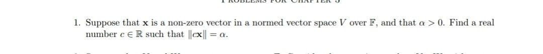 1. Suppose that x is a non-zero vector in a normed vector space V over F, and that a > 0. Find a real
number c e R such that ||cx|| = a.
