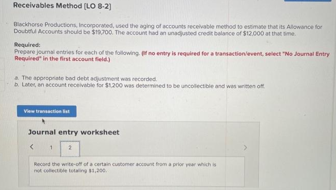 Receivables Method [LO 8-2]
Blackhorse Productions, Incorporated, used the aging of accounts receivable method to estimate that its Allowance for
Doubtful Accounts should be $19,700. The account had an unadjusted credit balance of $12,000 at that time.
Required:
Prepare journal entries for each of the following. (If no entry is required for a transaction/event, select "No Journal Entry
Required" in the first account field.)
a. The appropriate bad debt adjustment was recorded.
b. Later, an account receivable for $1,200 was determined to be uncollectible and was written off.
View transaction list
Journal entry worksheet
1
2
Record the write-off of a certain customer account from a prior year which is
not collectible totaling $1,200..