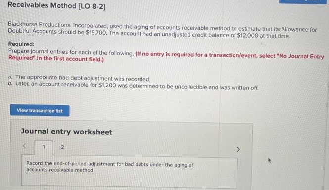 Receivables Method [LO 8-2]
Blackhorse Productions, Incorporated, used the aging of accounts receivable method to estimate that its Allowance for
Doubtful Accounts should be $19,700. The account had an unadjusted credit balance of $12,000 at that time.
Required:
Prepare journal entries for each of the following. (If no entry is required for a transaction/event, select "No Journal Entry
Required" in the first account field.)
a. The appropriate bad debt adjustment was recorded.
b. Later, an account receivable for $1,200 was determined to be uncollectible and was written off
View transaction list
Journal entry worksheet
1
2
Record the end-of-period adjustment for bad debts under the aging of
accounts receivable method.