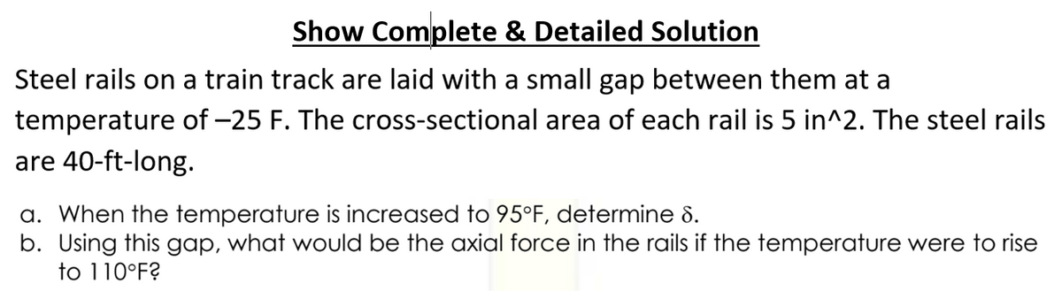 Show Complete & Detailed Solution
Steel rails on a train track are laid with a small gap between them at a
temperature of -25 F. The cross-sectional area of each rail is 5 in^2. The steel rails
are 40-ft-long.
a. When the temperature is increased to 95°F, determine 8.
b. Using this gap, what would be the axial force in the rails if the temperature were to rise
to 110°F?