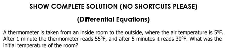 SHOW COMPLETE SOLUTION (NO SHORTCUTS PLEASE)
(Differential Equations)
A thermometer is taken from an inside room to the outside, where the air temperature is 5°F.
After 1 minute the thermometer reads 55°F, and after 5 minutes it reads 30°F. What was the
initial temperature of the room?