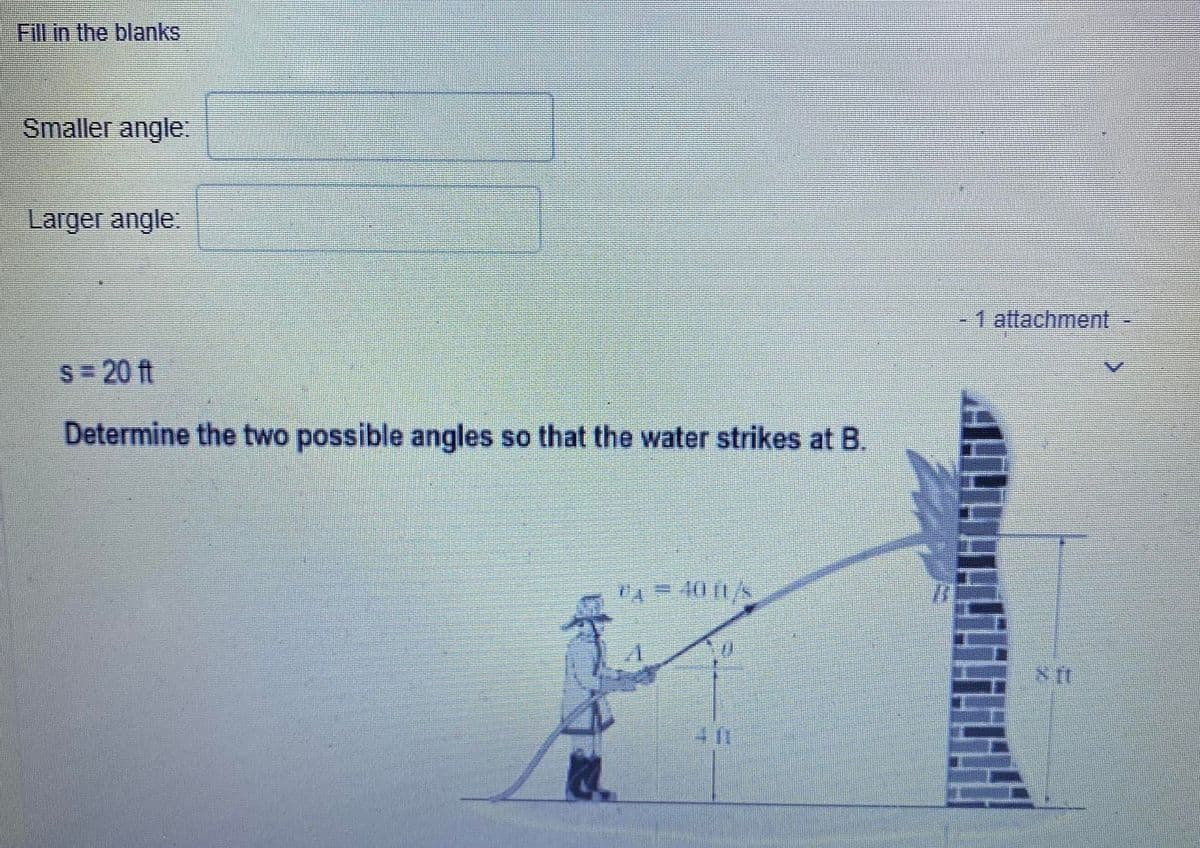 Fill in the blanks
Smaller angle:
7
Larger angle:
S = 20 ft
Determine the two possible angles so that the water strikes at B.
11 = OILS
¹4 40
411
2
ZI
1 attachment -
NII