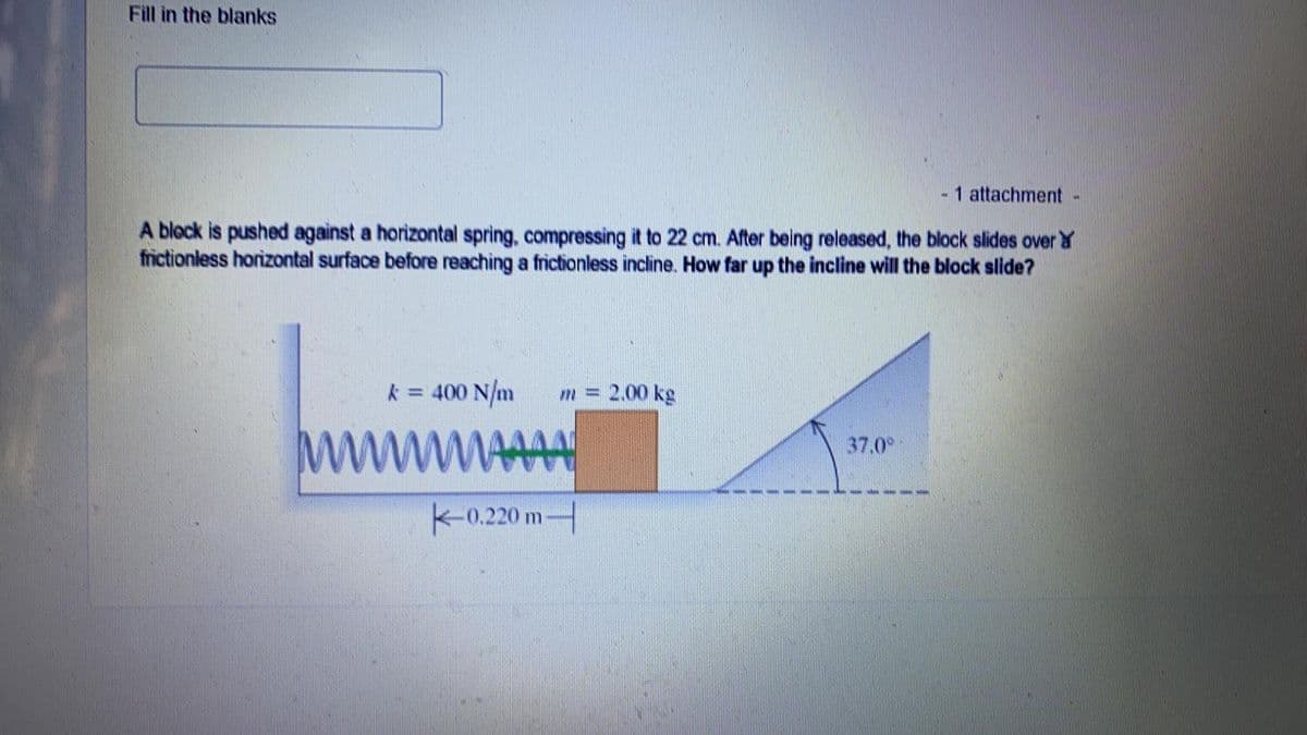 Fill in the blanks
- 1 attachment -
A block is pushed against a horizontal spring, compressing it to 22 cm. After being released, the block slides over
frictionless horizontal surface before reaching a frictionless incline. How far up the incline will the block slide?
= 400 N/m
m = 2.00 kg
37.0°
wwwwwwww
-0.220 m-