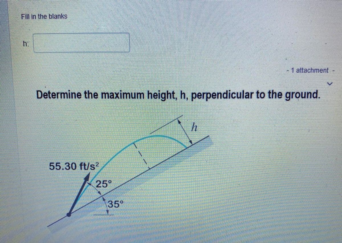 Fill in the blanks
h:
- 1 attachment
Determine the maximum height, h, perpendicular to the ground.
h
55.30 ft/s²
25°
35°