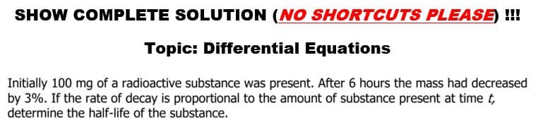 SHOW COMPLETE SOLUTION (NO SHORTCUTS PLEASE) !!!
Topic: Differential Equations
Initially 100 mg of a radioactive substance was present. After 6 hours the mass had decreased
by 3%. If the rate of decay is proportional to the amount of substance present at time t,
determine the half-life of the substance.