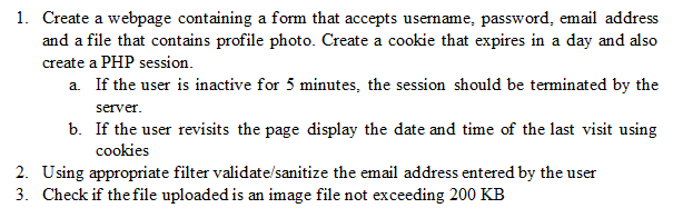 1. Create a webpage containing a form that accepts username, password, email address
and a file that contains profile photo. Create a cookie that expires in a day and also
create a PHP session.
a. If the user is inactive for 5 minutes, the session should be terminated by the
server.
b. If the user revisits the page display the date and time of the last visit using
cookies
2. Using appropriate filter validate/sanitize the email address entered by the user
3. Check if the file uploaded is an image file not exceeding 200 KB
