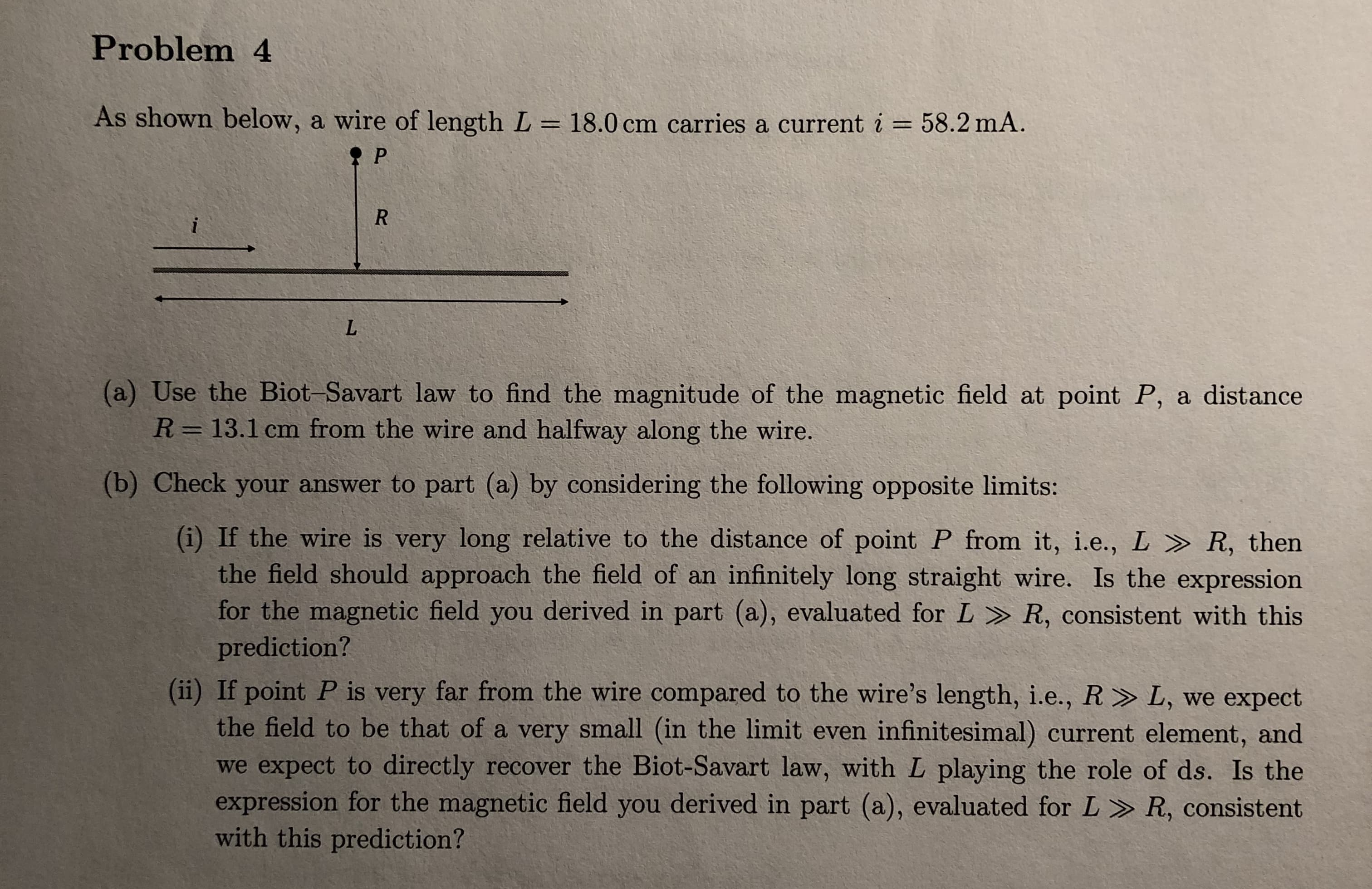 Problem 4
As shown below, a wire of length L - 18.0 cm carries a current i 58.2 mA
(a) Use the Biot-Savart law to find the magnitude of the magnetic field at point P, a distance
R = 13.1 cm from the wire and halfway along the wire.
(b) Check your answer to part (a) by considering the following opposite limits:
(i) If the wire is very long relative to the distance of point P from it, ie, L 》 R, then
the field should approach the field of an infinitely long straight wire. Is the expression
for the magnetic field you derived in part (a), evaluated for L R, consistent with this
prediction?
(i) If point P is very far from the wire compared to the wire's length, i.e., R»L, we expect
the field to be that of a very small (in the limit even infinitesimal) current element, and
we expect to directly recover the Biot-Savart law, with L playing the role of ds. Is the
expression for the magnetic field you derived in part (a), evaluated for L > R, consistent
with this prediction?
