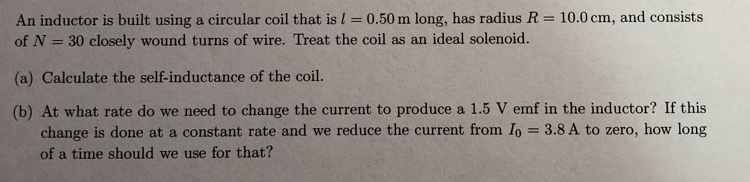 An inductor is built using a circular coil that is l 0.50 m long, has radius R 10.0 cm, and consists
of N 30 closely wound turns of wire. Treat the coil as an ideal solenoid.
(a) Calculate the self-inductance of the coil.
(b) At what rate do we need to change the current to produce a 1.5 V emf in the inductor? If this
change is done at a constant rate and we reduce the current from Io
of a time should we use for that?
3.8 A to zero, how long
