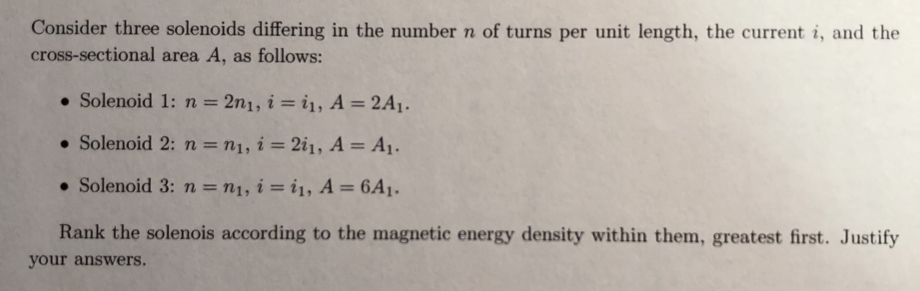 Consider three solenoids differing in the number n of turns per unit length, the current i, and the
cross-sectional area A, as follows:
. Solenoid 1: n 2n1, i i1, A 2A1.
. Solenoid 2: n n1, i 2i1, A A
. Solenoid 3: n ni, i i1, A-6A1.
Rank the solenois according to the magnetic energy density within them, greatest first. Justify
your answers.
