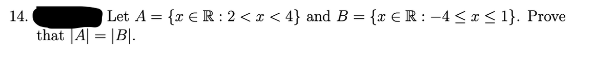 Let A = {x E R : 2 < x < 4} and B = {x E R : –4 < x < 1}. Prove
%3|
14.
that |A| = |B|.
