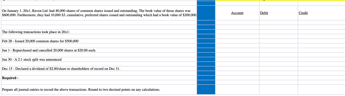 On January 1, 20x1, Raven Ltd. had 40,000 shares of common shares issued and outstanding. The book value of those shares was
$600,000. Furthermore, they had 10,000 $3, cumulative, preferred shares issued and outstanding which had a book value of $200,000.
Account
Debit
Credit
The following transactions took place in 20xl:
Feb 28 - Issued 20,000 common shares for $500,000
Jun 1 - Repurchased and cancelled 20,000 shares at $20.00 each.
Jun 30 - A 2:1 stock split was announced
Dec 15 - Declared a dividend of $2.00/share to shareholders of record on Dec 31.
Required -
Prepare all journal entries to record the above transactions. Round to two decimal points on any calculations.
