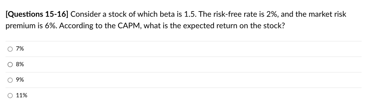 [Questions 15-16] Consider a stock of which beta is 1.5. The risk-free rate is 2%, and the market risk
premium is 6%. According to the CAPM, what is the expected return on the stock?
O
O
7%
8%
9%
11%