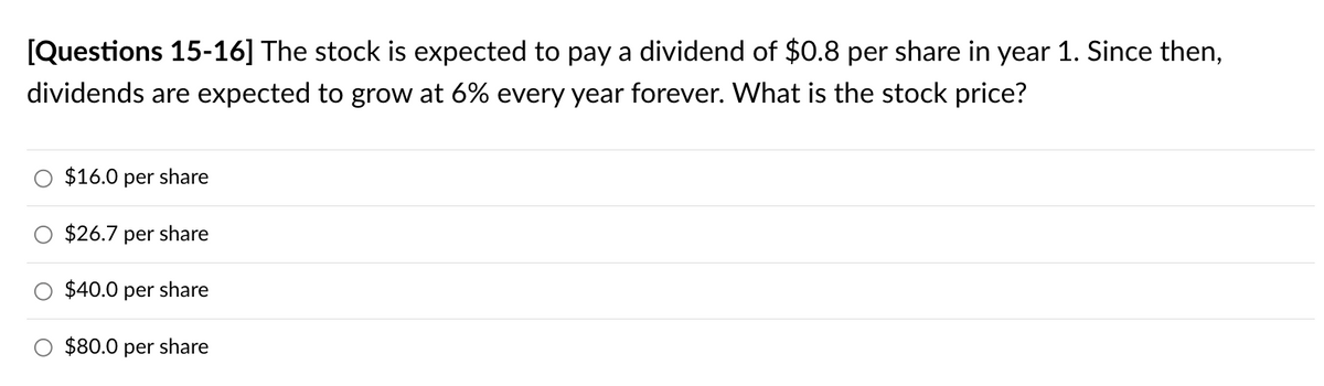 [Questions 15-16] The stock is expected to pay a dividend of $0.8 per share in year 1. Since then,
dividends are expected to grow at 6% every year forever. What is the stock price?
$16.0 per share
$26.7 per share
$40.0 per share
$80.0 per share