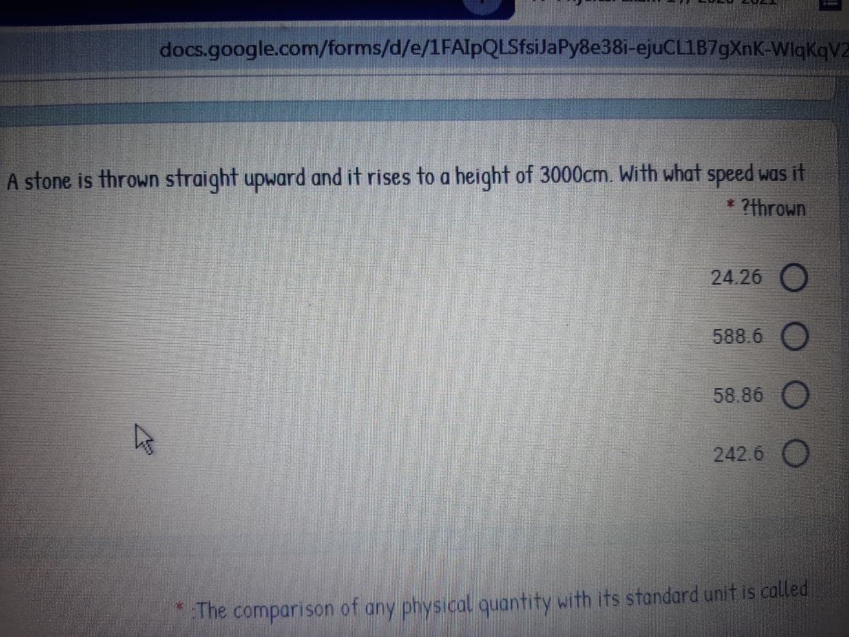 docs.google.com/forms/d/e/1FAIpQLSfsiJaPy8e38i-ejuCL1B7gXnK-WlgKqV2
A stone is thrown straight upward and it rises to a height of 3000cm. With what speed was it
* ?thrown
24.26 O
588.6
58.86 O
242.6 O
The comparison of any physical quantity with its standard unit is called
