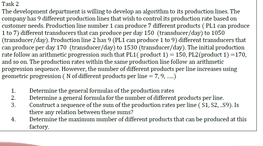 Task 2
The development department is willing to develop an algorithm to its production lines. The
company has 9 different production lines that wish to control its production rate based on
customer needs. Production line number 1 can produce 7 different products ( PL1 can produce
1 to 7) different transducers that can produce per day 150 (transducer/day) to 1050
(transducer/day). Production line 2 has 9 (PL1 can produce 1 to 9) different transducers that
can produce per day 170 (transducer/day) to 1530 (transducer/day). The initial production
rate follow an arithmetic progression such that PL1( product 1) = 150, PL2(product 1) =170,
and so on. The production rates within the same production line follow an arithmetic
progression sequence. However, the number of different products per line increases using
geometric progression ( N of different products per line = 7, 9, ..)
Determine the general formulas of the production rates
Determine a general formula for the number of different products per line.
Construct a sequence of the sum of the production rates per line ( S1, S2, .S9). Is
there any relation between these sums?
Determine the maximum number of different products that can be produced at this
factory.
1.
2.
3.
4.
