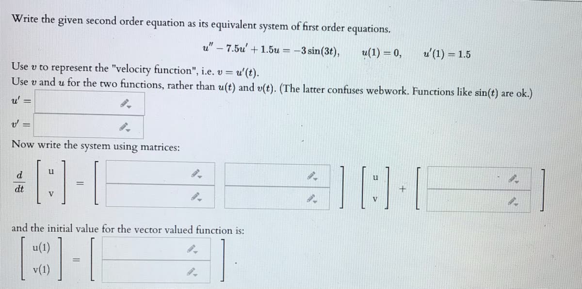 Write the given second order equation as its equivalent system of first order equations.
" – 7.5u + 1.5u =
-3 sin(3t),
u(1) :
= 0,
u'(1) = 1.5
Use v to represent the "velocity function", i.e. v = u'(t).
Use v and u for the two functions, rather than u(t) and v(t). (The latter confuses webwork. Functions like sin(t) are ok.)
u 3=
Now write the
system using matrices:
u
d
dt
V
and the initial value for the vector valued function is:
u(1)
v(1)
