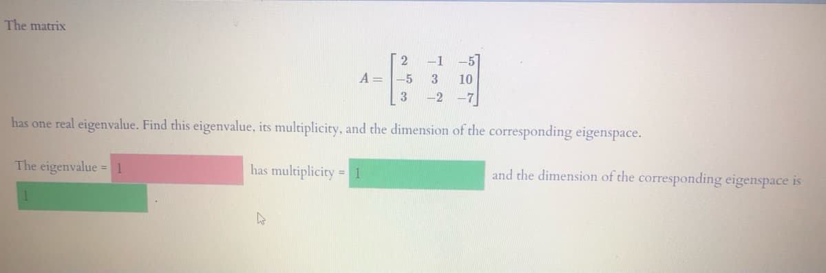 The matrix
-1
-5
A =
-5
10
3
-2
-7
has one real eigenvalue. Find this eigenvalue, its multiplicity, and the dimension of the corresponding eigenspace.
The eigenvalue = 1
has multiplicity = 1
and the dimension of the corresponding eigenspace is
%3D
