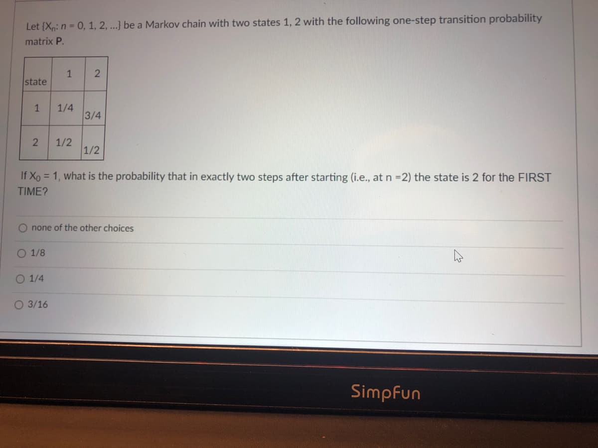 Let {X: n= 0, 1, 2, ...} be a Markov chain with two states 1, 2 with the following one-step transition probability
matrix P.
1
state
1/4
3/4
1
1/2
1/2
If Xo = 1, what is the probability that in exactly two steps after starting (i.e., at n =2) the state is 2 for the FIRST
TIME?
O none of the other choices
O 1/8
O 1/4
O 3/16
Simpfun
