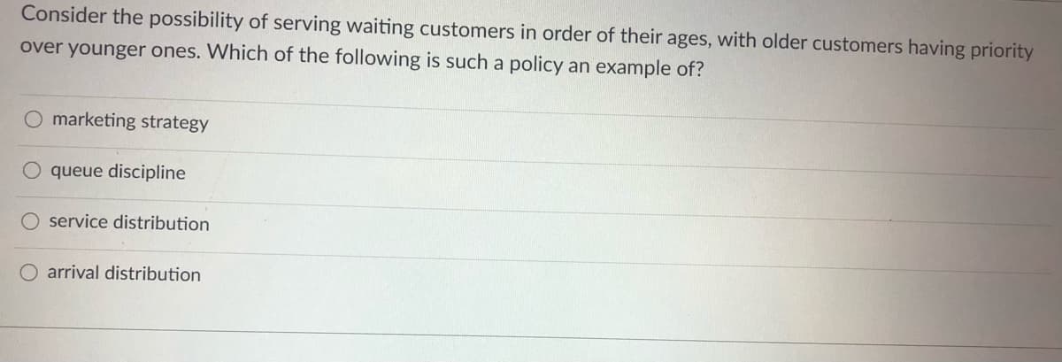 Consider the possibility of serving waiting customers in order of their ages, with older customers having priority
over younger ones. Which of the following is such a policy an example of?
O marketing strategy
queue discipline
O service distribution
arrival distribution
