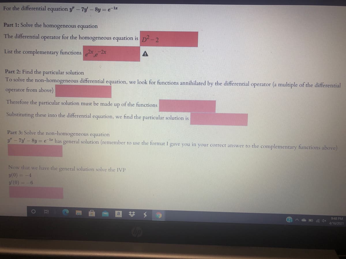 For the differential equation y"-7y -8y = el
Part 1: Solve the homogeneous equation
The differential operator for the homogeneous equation is D2-2
List the complementary functions
A
Part 2: Find the particular solution
To solve the non-homogeneous differential equation, we look for functions annihilated by the differential operator (a multiple of the differential
operator from above)
Therefore the particular solution must be made up of the functions
Substituting these into the differential equation, we find the particular solution is
Part 3: Solve the non-homogeneous equation
y' - 7y - 8y = elz has general solution (remember to use the format I gave you in your correct answer to the complementary functions above)
Now that we have the general solution solve the IVP
y(0) = -4
y (0) = -6
10O
a
9:48 PM
4/16/2021
Cop
