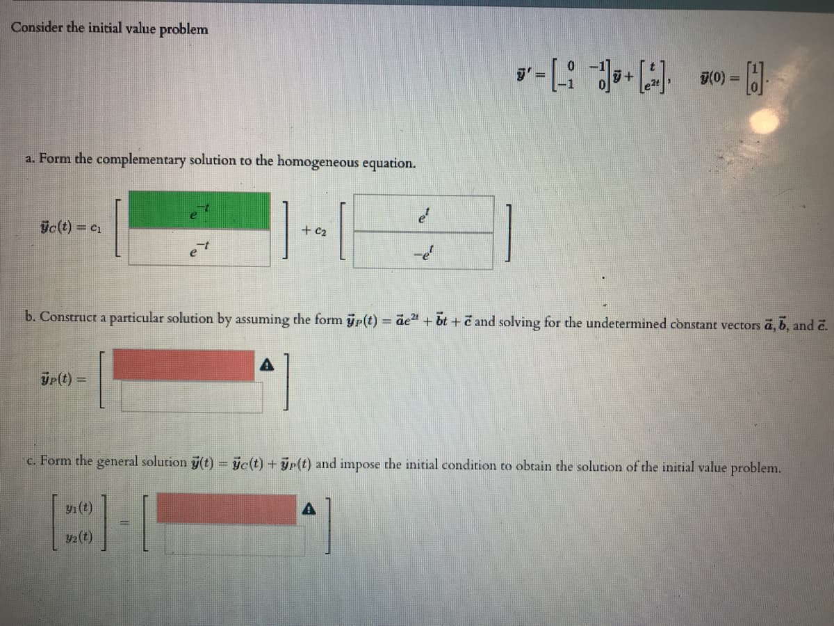 Consider the initial value problem
T(0)
%3D
a. Form the complementary solution to the homogeneous equation.
ic(t) = c1
+ C2
b. Construct a particular solution by assuming the form p(t) = ãe" + bt + and solving for the undetermined constant vectors a, b, and 2.
Tr(t)
!!
c. Form the general solution j(t) = ye(t) + yp(t) and impose the initial condition to obtain the solution of the initial value problem.
y1 (t)
y2(t)
