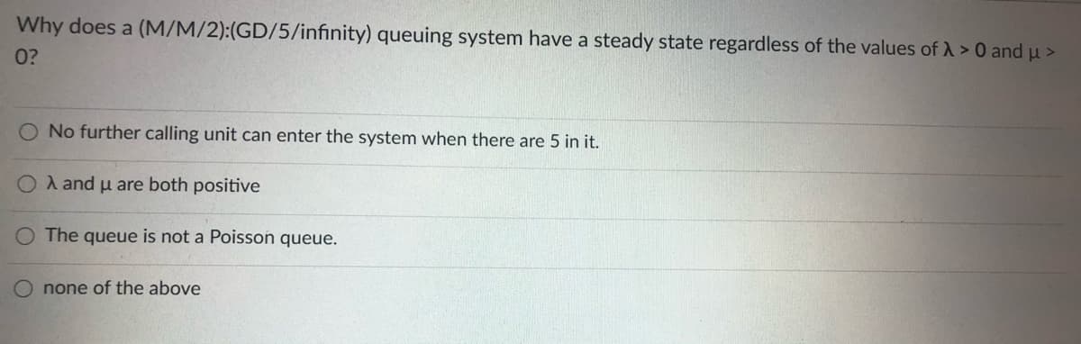 Why does a (M/M/2):(GD/5/infinity) queuing system have a steady state regardless of the values of A > 0 and u >
0?
O No further calling unit can enter the system when there are 5 in it.
O A and u are both positive
O The queue is not a Poisson queue.
none of the above
